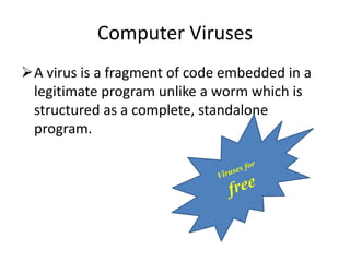 Computer Viruses
A virus is a fragment of code embedded in a
legitimate program unlike a worm which is
structured as a complete, standalone
program.

 