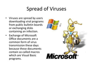 Spread of Viruses
• Viruses are spread by users
downloading viral programs
from public bulletin boards
or exchanging disks
containing an infection.
• Exchange of Microsoft
Office documents are a
common form of virus
transmission these days
because these documents
contain so-called macros
which are Visual Basic
programs.

 