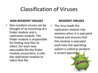 Classification of Viruses
NON-RESIDENT VIRUSES
• Non-resident viruses can be
thought of as consisting of a
finder module and a
replication module. The
finder module is responsible
for finding new files to
infect. For each new
executable file the finder
module encounters, it calls
the replication module to
infect that file.

RESIDENT VIRUSES
• The virus loads the
replication module into
memory when it is executed
instead and ensures that
this module is executed
each time the operating
system is called to perform
a certain operation.

 