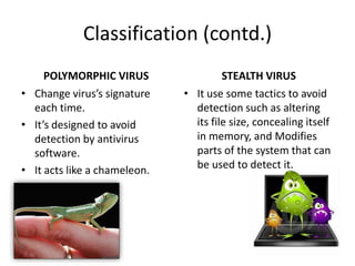 Classification (contd.)
POLYMORPHIC VIRUS
• Change virus’s signature
each time.
• It’s designed to avoid
detection by antivirus
software.
• It acts like a chameleon.

STEALTH VIRUS
• It use some tactics to avoid
detection such as altering
its file size, concealing itself
in memory, and Modifies
parts of the system that can
be used to detect it.

 