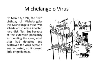 Michelangelo Virus
On March 6, 1992, the 517th
birthday of Michelangelo,
the Michelangelo virus was
scheduled to erase infected
hard disk files. But because
of the extensive popularity
surrounding the virus, most
sites had detected and
destroyed the virus before it
was activated, so it caused
little or no damage.

 