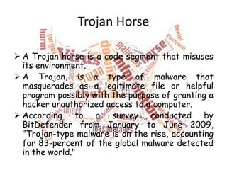 Trojan Horse
 A Trojan horse is a code segment that misuses
its environment.
 A Trojan, is a type of malware that
masquerades as a legitimate file or helpful
program possibly with the purpose of granting a
hacker unauthorized access to a computer.
 According to a survey conducted by
BitDefender from January to June 2009,
"Trojan-type malware is on the rise, accounting
for 83-percent of the global malware detected
in the world."

 