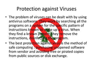 Protection against Viruses
• The problem of viruses can be dealt with by using
antivirus software. They work by searching all the
programs on a system for the specific pattern of
instructions known to make up a virus. When
they find a known pattern, they remove the
instructions, disinfecting the program.
• The best protection against virus is the method of
safe computing : purchasing unopened software
from vendor and avoiding free or pirated copies
from public sources or disk exchange.

 