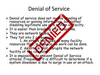 Denial of Service
 Denial of service does not involve stealing of
resources or gaining information, but rather
disabling legitimate use of a system or facilty.
 It is easier than breaking into a machine.
 They are network based.
 They fall into 2 categories:
1. An attack that uses so many facility
resources that, in essence, no work can be done.

2. An attack that disrupts the network
facility of the computer.
 It is impossible to prevent Denial of Service
attacks. Frequently it is difficult to determine if a
system slowdown is due to surge in use or an attack.

 