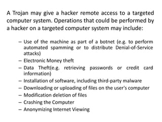 A Trojan may give a hacker remote access to a targeted
computer system. Operations that could be performed by
a hacker on a targeted computer system may include:
– Use of the machine as part of a botnet (e.g. to perform
automated spamming or to distribute Denial-of-Service
attacks)
– Electronic Money theft
– Data Theft(e.g. retrieving passwords or credit card
information)
– Installation of software, including third-party malware
– Downloading or uploading of files on the user's computer
– Modification deletion of files
– Crashing the Computer
– Anonymizing Internet Viewing

 