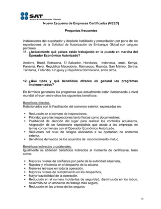 Nuevo Esquema de Empresas Certificadas (NEEC)

                             Preguntas frecuentes


instalaciones del exportador y depósito habilitado y presentación por parte de los
exportadores de la Solicitud de Autorización de Embarque Global con cargues
parciales.
11. ¿Actualmente qué países están trabajando en la puesta en marcha del
    Operador Económico Autorizado?

Andorra, Brasil, Botswana, El Salvador, Honduras, Indonesia, Israel, Kenya,
Panamá, Perú, Republica Macedonia, Marruecos, Ruanda, San Marino, Serbia,
Tanzania, Tailandia, Uruguay y República Dominicana, entre otros.


12. ¿Qué tipos y qué beneficios ofrecen en general los programas
    implementados?

En términos generales los programas que actualmente están funcionando a nivel
mundial ofrecen entre otros los siguientes beneficios:

Beneficios directos.
Relacionados con la Facilitación del comercio exterior, expresados en:

   Reducción en el número de inspecciones,
   Prioridad para las inspecciones tanto físicas como documentales,
   Posibilidad de elección del lugar para realizar los controles aduaneros,
    Asignación de un funcionario especialista que asista a las empresas en
    temas concernientes con el Operador Económico Autorizado.
   Reducción del nivel de riesgos asociados a su operación de comercio
    exterior.
   Beneficios derivados de los acuerdos de reconocimiento mutuo.

Beneficios indirectos o colaterales.
Igualmente se obtienen beneficios indirectos al momento de certificarse, tales
como:

   Mayores niveles de confianza por parte de la autoridad aduanera,
   Rapidez y eficiencia en el despacho de la aduana
   Menores retrasos en toda la operación,
   Mayores niveles de cumplimiento en los despachos,
   Mayor trazabilidad de la operación,
   Reducción en el numero incidentes de seguridad, disminución en los robos,
    desarrollo de un ambiente de trabajo más seguro,
   Reducción en las primas de los seguros


                                                                                     10
 