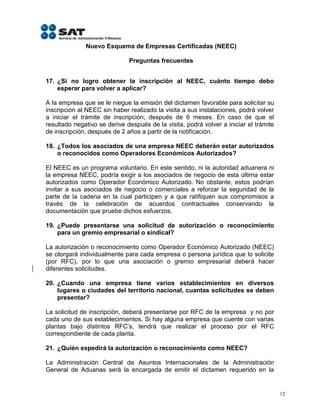 Nuevo Esquema de Empresas Certificadas (NEEC)

                              Preguntas frecuentes


17. ¿Si no logro obtener la inscripción al NEEC, cuánto tiempo debo
    esperar para volver a aplicar?

A la empresa que se le niegue la emisión del dictamen favorable para solicitar su
inscripción al NEEC sin haber realizado la visita a sus instalaciones, podrá volver
a iniciar el trámite de inscripción, después de 6 meses. En caso de que el
resultado negativo se derive después de la visita, podrá volver a iniciar el trámite
de inscripción, después de 2 años a partir de la notificación.

18. ¿Todos los asociados de una empresa NEEC deberán estar autorizados
    o reconocidos como Operadores Económicos Autorizados?

El NEEC es un programa voluntario. En este sentido, ni la autoridad aduanera ni
la empresa NEEC, podría exigir a los asociados de negocio de esta última estar
autorizados como Operador Económico Autorizado. No obstante, estos podrían
invitar a sus asociados de negocio o comerciales a reforzar la seguridad de la
parte de la cadena en la cual participen y a que ratifiquen sus compromisos a
través de la celebración de acuerdos contractuales conservando la
documentación que pruebe dichos esfuerzos.

19. ¿Puede presentarse una solicitud de autorización o reconocimiento
    para un gremio empresarial o sindical?

La autorización o reconocimiento como Operador Económico Autorizado (NEEC)
se otorgará individualmente para cada empresa o persona jurídica que lo solicite
(por RFC), por lo que una asociación o gremio empresarial deberá hacer
diferentes solicitudes.

20. ¿Cuando una empresa tiene varios establecimientos en diversos
    lugares o ciudades del territorio nacional, cuantas solicitudes se deben
    presentar?

La solicitud de inscripción, deberá presentarse por RFC de la empresa y no por
cada uno de sus establecimientos. Si hay alguna empresa que cuente con varias
plantas bajo distintos RFC’s, tendrá que realizar el proceso por el RFC
correspondiente de cada planta.

21. ¿Quién expedirá la autorización o reconocimiento como NEEC?

La Administración Central de Asuntos Internacionales de la Administración
General de Aduanas será la encargada de emitir el dictamen requerido en la


                                                                                       12
 