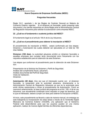 Nuevo Esquema de Empresas Certificadas (NEEC)

                             Preguntas frecuentes


Regla 3.8.1. apartado L de las Reglas de Carácter General en Materia de
Comercio Exterior vigentes. Si el dictamen es favorable, podrá presentar este
documento y los demás requeridos en dicha Regla ante la Administración Central
de Regulación Aduanera para solicitar la autorización como empresa NEEC.

22. ¿Cuál es el fundamento o sustento jurídico del NEEC?

El fundamento legal es el artículo 100-A de la Ley Aduanera.

23. ¿Cuál es el procedimiento para obtener la inscripción al NEEC?

El procedimiento de inscripción al NEEC, estará conformado por dos etapas:
Dictamen y Autorización las cuales deberán ser ejecutadas en un total de 140
días hábiles.

Dictamen (100 días). La autoridad aduanera emitirá un dictamen favorable a
aquellas empresas que cumplan tanto documental como físicamente con los
requisitos establecidos para la obtención de este Dictamen.

Las etapas que conforman el procedimiento para la obtención de este Dictamen
son:

Presentación de la Solicitud de Dictamen y Perfil de Seguridad.
Análisis del cumplimiento fiscal y aduanero.
Análisis documental del Perfil de Seguridad.
Visita de Validación.
Dictamen.

Autorización (40 días). Una vez que el interesado cuente con el dictamen
favorable, lo presentará ante la autoridad aduanera, directamente a la
Administración Central de Regulación Aduanera ya que es la autorizada para
emitir dichas resoluciones e iniciar el procedimiento de Autorización. Como se
mencionó anteriormente, la base jurídica del programa es el Art. 100- A de la Ley
Aduanera, que actualmente contempla como requisito un pago de derechos, por
lo que el interesado, deberá cumplir con éste para obtener la inscripción al NEEC.

Al inicio, este procedimiento se llevará a cabo de manera manual, sin embargo se
está trabajando la incorporación de estas tareas a través de la Ventanilla Digital
Mexicana de Comercio Exterior (VUCEM), una aplicación que el Gobierno
Federal está desarrollando para que los usuarios puedan en una misma
aplicación, realizar de manera digital trámites de diferentes dependencias.


                                                                                     13
 