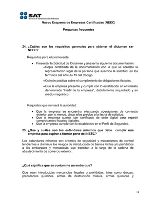 Nuevo Esquema de Empresas Certificadas (NEEC)

                              Preguntas frecuentes




24. ¿Cuáles son los requisitos generales para obtener el dictamen ser
    NEEC?

   Requisitos para el promovente:

        Presentar la Solicitud de Dictamen y anexar la siguiente documentación:
               Copia certificada de la documentación con la que se acredite la
                representación legal de la persona que suscribe la solicitud, en los
                términos del artículo 19 del Código.
                Opinión positiva sobre el cumplimiento de obligaciones fiscales.
                Que la empresa presente y cumpla con lo establecido en el formato
                 denominado “Perfil de la empresa”, debidamente requisitado y en
                 medio magnético.


   Requisitos que revisará la autoridad:

        Que la empresa se encuentra efectuando operaciones de comercio
         exterior, por lo menos, cinco años previos a la fecha de solicitud.
        Que la empresa cuenta con certificado de sello digital para expedir
         comprobantes fiscales digitales.
        Que la empresa cumple con lo establecido en el Perfil de Seguridad.

25. ¿Qué y cuáles son los estándares mínimos que debe                 cumplir una
    empresa para aspirar a formar parte del NEEC?

Los estándares mínimos son criterios de seguridad y mecanismos de control
tendientes a disminuir los riesgos de introducción de bienes ilícitos y/o prohibidos
a los embarques y mercancías que transitan a lo largo de la cadena de
abastecimiento de comercio exterior.



¿Qué significa que se contamine un embarque?

Que sean introducidas mercancías ilegales o prohibidas, tales como drogas,
precursores químicos, armas de destrucción masiva, armas químicas y




                                                                                       14
 