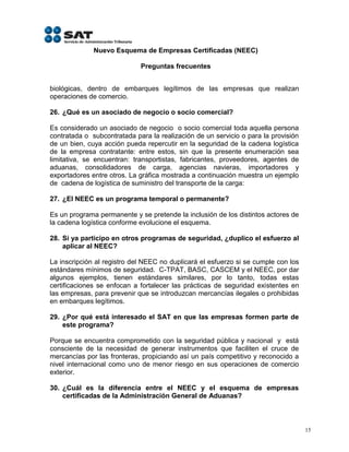 Nuevo Esquema de Empresas Certificadas (NEEC)

                             Preguntas frecuentes


biológicas, dentro de embarques legítimos de las empresas que realizan
operaciones de comercio.

26. ¿Qué es un asociado de negocio o socio comercial?

Es considerado un asociado de negocio o socio comercial toda aquella persona
contratada o subcontratada para la realización de un servicio o para la provisión
de un bien, cuya acción pueda repercutir en la seguridad de la cadena logística
de la empresa contratante: entre estos, sin que la presente enumeración sea
limitativa, se encuentran: transportistas, fabricantes, proveedores, agentes de
aduanas, consolidadores de carga, agencias navieras, importadores y
exportadores entre otros. La gráfica mostrada a continuación muestra un ejemplo
de cadena de logística de suministro del transporte de la carga:

27. ¿El NEEC es un programa temporal o permanente?

Es un programa permanente y se pretende la inclusión de los distintos actores de
la cadena logística conforme evolucione el esquema.

28. Si ya participo en otros programas de seguridad, ¿duplico el esfuerzo al
    aplicar al NEEC?

La inscripción al registro del NEEC no duplicará el esfuerzo si se cumple con los
estándares mínimos de seguridad. C-TPAT, BASC, CASCEM y el NEEC, por dar
algunos ejemplos, tienen estándares similares, por lo tanto, todas estas
certificaciones se enfocan a fortalecer las prácticas de seguridad existentes en
las empresas, para prevenir que se introduzcan mercancías ilegales o prohibidas
en embarques legítimos.

29. ¿Por qué está interesado el SAT en que las empresas formen parte de
    este programa?

Porque se encuentra comprometido con la seguridad pública y nacional y está
consciente de la necesidad de generar instrumentos que faciliten el cruce de
mercancías por las fronteras, propiciando así un país competitivo y reconocido a
nivel internacional como uno de menor riesgo en sus operaciones de comercio
exterior.

30. ¿Cuál es la diferencia entre el NEEC y el esquema de empresas
    certificadas de la Administración General de Aduanas?



                                                                                    15
 