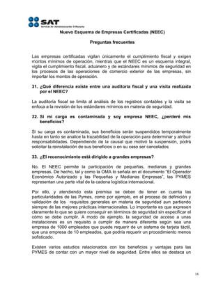 Nuevo Esquema de Empresas Certificadas (NEEC)

                              Preguntas frecuentes


Las empresas certificadas vigilan únicamente el cumplimiento fiscal y exigen
montos mínimos de operación, mientras que el NEEC es un esquema integral,
vigila el cumplimiento fiscal, aduanero y de estándares mínimos de seguridad en
los procesos de las operaciones de comercio exterior de las empresas, sin
importar los montos de operación.

31. ¿Qué diferencia existe entre una auditoria fiscal y una visita realizada
    por el NEEC?

La auditoría fiscal se limita al análisis de los registros contables y la visita se
enfoca a la revisión de los estándares mínimos en materia de seguridad.

32. Si mi carga es contaminada y soy empresa NEEC, ¿perderé mis
    beneficios?

Si su carga es contaminada, sus beneficios serán suspendidos temporalmente
hasta en tanto se analice la trazabilidad de la operación para determinar y atribuir
responsabilidades. Dependiendo de la causal que motivó la suspensión, podrá
solicitar la reinstalación de sus beneficios o en su caso ser cancelados

33. ¿El reconocimiento está dirigido a grandes empresas?

No. El NEEC permite la participación de pequeñas, medianas y grandes
empresas. De hecho, tal y como la OMA lo señala en el documento “El Operador
Económico Autorizado y las Pequeñas y Medianas Empresas”, las PYMES
representan una parte vital de la cadena logística internacional.

Por ello, y atendiendo esta premisa se deben de tener en cuenta las
particularidades de las Pymes, como por ejemplo, en el proceso de definición y
validación de los requisitos generales en materia de seguridad aun partiendo
siempre de las mejores prácticas internacionales. Lo importante es que expresen
claramente lo que se quiere conseguir en términos de seguridad sin especificar el
cómo se debe cumplir. A modo de ejemplo, la seguridad de acceso a unas
instalaciones es un requisito a cumplir de manera diferente según sea una
empresa de 1000 empleados que puede requerir de un sistema de tarjeta táctil,
que una empresa de 10 empleados, que podría requerir un procedimiento menos
sofisticado.

Existen varios estudios relacionados con los beneficios y ventajas para las
PYMES de contar con un mayor nivel de seguridad. Entre ellos se destaca un



                                                                                       16
 