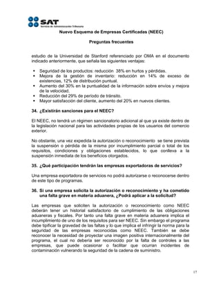 Nuevo Esquema de Empresas Certificadas (NEEC)

                               Preguntas frecuentes


estudio de la Universidad de Stanford referenciado por OMA en el documento
indicado anteriormente, que señala las siguientes ventajas:

   Seguridad de los productos: reducción 38% en hurtos y pérdidas.
   Mejora de la gestión de inventario: reducción en 14% de exceso de
    existencias, 12% de distribución puntual.
   Aumento del 30% en la puntualidad de la información sobre envíos y mejora
    de la velocidad.
   Reducción del 29% de período de tránsito.
   Mayor satisfacción del cliente, aumento del 20% en nuevos clientes.

34. ¿Existirán sanciones para el NEEC?

El NEEC, no tendrá un régimen sancionatorio adicional al que ya existe dentro de
la legislación nacional para las actividades propias de los usuarios del comercio
exterior.

No obstante, una vez expedida la autorización o reconocimiento se tiene prevista
la suspensión o pérdida de la misma por incumplimiento parcial o total de los
requisitos, condiciones y obligaciones establecidos, lo que conlleva a la
suspensión inmediata de los beneficios otorgados.

35. ¿Qué participación tendrán las empresas exportadoras de servicios?

Una empresa exportadora de servicios no podrá autorizarse o reconocerse dentro
de este tipo de programas.

36. Si una empresa solicita la autorización o reconocimiento y ha cometido
    una falta grave en materia aduanera, ¿Podrá aplicar a la solicitud?

Las empresas que soliciten la autorización o reconocimiento como NEEC
deberán tener un historial satisfactorio de cumplimiento de las obligaciones
aduaneras y fiscales. Por tanto una falta grave en materia aduanera implica el
incumplimiento de uno de los requisitos para ser NEEC. Sin embargo el programa
debe tipificar la gravedad de las faltas y lo que implica el infringir la norma para la
seguridad de las empresas reconocidas como NEEC. También se debe
reconocer la necesidad de proyectar una imagen positiva internacionalmente del
programa, el cual no debería ser reconocido por la falta de controles a las
empresas, que puede ocasionar o facilitar que ocurran incidentes de
contaminación vulnerando la seguridad de la cadena de suministro.



                                                                                          17
 