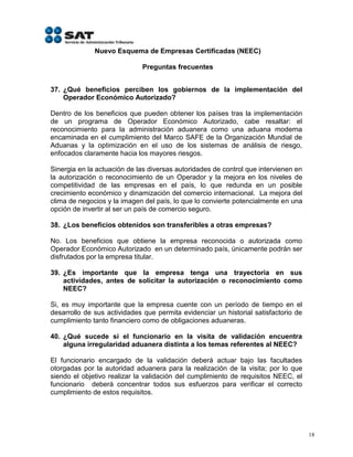 Nuevo Esquema de Empresas Certificadas (NEEC)

                             Preguntas frecuentes


37. ¿Qué beneficios perciben los gobiernos de la implementación del
    Operador Económico Autorizado?

Dentro de los beneficios que pueden obtener los países tras la implementación
de un programa de Operador Económico Autorizado, cabe resaltar: el
reconocimiento para la administración aduanera como una aduana moderna
encaminada en el cumplimiento del Marco SAFE de la Organización Mundial de
Aduanas y la optimización en el uso de los sistemas de análisis de riesgo,
enfocados claramente hacia los mayores riesgos.

Sinergia en la actuación de las diversas autoridades de control que intervienen en
la autorización o reconocimiento de un Operador y la mejora en los niveles de
competitividad de las empresas en el país, lo que redunda en un posible
crecimiento económico y dinamización del comercio internacional. La mejora del
clima de negocios y la imagen del país, lo que lo convierte potencialmente en una
opción de invertir al ser un país de comercio seguro.

38. ¿Los beneficios obtenidos son transferibles a otras empresas?

No. Los beneficios que obtiene la empresa reconocida o autorizada como
Operador Económico Autorizado en un determinado país, únicamente podrán ser
disfrutados por la empresa titular.

39. ¿Es importante que la empresa tenga una trayectoria en sus
    actividades, antes de solicitar la autorización o reconocimiento como
    NEEC?

Si, es muy importante que la empresa cuente con un período de tiempo en el
desarrollo de sus actividades que permita evidenciar un historial satisfactorio de
cumplimiento tanto financiero como de obligaciones aduaneras.

40. ¿Qué sucede si el funcionario en la visita de validación encuentra
    alguna irregularidad aduanera distinta a los temas referentes al NEEC?

El funcionario encargado de la validación deberá actuar         bajo las facultades
otorgadas por la autoridad aduanera para la realización de      la visita; por lo que
siendo el objetivo realizar la validación del cumplimiento de   requisitos NEEC, el
funcionario deberá concentrar todos sus esfuerzos para          verificar el correcto
cumplimiento de estos requisitos.




                                                                                        18
 