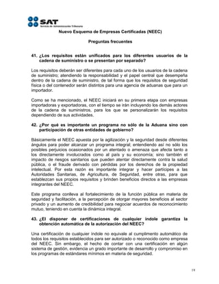 Nuevo Esquema de Empresas Certificadas (NEEC)

                             Preguntas frecuentes


41. ¿Los requisitos están unificados para los diferentes usuarios de la
    cadena de suministro o se presentan por separado?

Los requisitos deberán ser diferentes para cada uno de los usuarios de la cadena
de suministro; atendiendo la responsabilidad y el papel central que desempeña
dentro de la cadena de suministro, de tal forma que los requisitos de seguridad
física o del contenedor serán distintos para una agencia de aduanas que para un
importador.

Como se ha mencionado, el NEEC iniciará en su primera etapa con empresas
importadoras y exportadoras, con el tiempo se irán incluyendo los demás actores
de la cadena de suministros, para los que se personalizarán los requisitos
dependiendo de sus actividades.

42. ¿Por qué es importante un programa no sólo de la Aduana sino con
    participación de otras entidades de gobierno?

Básicamente el NEEC apuesta por la agilización y la seguridad desde diferentes
ángulos para poder alcanzar un programa integral; entendiendo así no sólo los
posibles perjuicios ocasionados por un atentado o amenaza que afecta tanto a
los directamente involucrados como al país y su economía; sino también el
impacto de riesgos sanitarios que pueden atentar directamente contra la salud
pública, o el fraude derivado con pérdidas por los derechos de la propiedad
intelectual. Por esta razón es importante integrar y hacer partícipes a las
Autoridades Sanitarias, de Agricultura, de Seguridad, entre otras, para que
establezcan sus propios requisitos y brinden beneficios directos a las empresas
integrantes del NEEC.

Este programa conlleva al fortalecimiento de la función pública en materia de
seguridad y facilitación, a la percepción de otorgar mayores beneficios al sector
privado y un aumento de credibilidad para negociar acuerdos de reconocimiento
mutuo, teniendo en cuenta la dinámica integral.

43. ¿El disponer de certificaciones de cualquier índole garantiza la
    obtención automática de la autorización del NEEC?

Una certificación de cualquier índole no equivale al cumplimento automático de
todos los requisitos establecidos para ser autorizado o reconocido como empresa
del NEEC. Sin embargo, el hecho de contar con una certificación en algún
sistema de gestión, evidencia un grado importante de desarrollo y compromiso en
los programas de estándares mínimos en materia de seguridad.


                                                                                    19
 