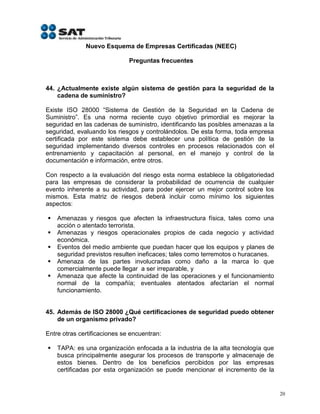 Nuevo Esquema de Empresas Certificadas (NEEC)

                              Preguntas frecuentes



44. ¿Actualmente existe algún sistema de gestión para la seguridad de la
    cadena de suministro?

Existe ISO 28000 “Sistema de Gestión de la Seguridad en la Cadena de
Suministro”. Es una norma reciente cuyo objetivo primordial es mejorar la
seguridad en las cadenas de suministro, identificando las posibles amenazas a la
seguridad, evaluando los riesgos y controlándolos. De esta forma, toda empresa
certificada por este sistema debe establecer una política de gestión de la
seguridad implementando diversos controles en procesos relacionados con el
entrenamiento y capacitación al personal, en el manejo y control de la
documentación e información, entre otros.

Con respecto a la evaluación del riesgo esta norma establece la obligatoriedad
para las empresas de considerar la probabilidad de ocurrencia de cualquier
evento inherente a su actividad, para poder ejercer un mejor control sobre los
mismos. Esta matriz de riesgos deberá incluir como mínimo los siguientes
aspectos:

   Amenazas y riesgos que afecten la infraestructura física, tales como una
    acción o atentado terrorista.
   Amenazas y riesgos operacionales propios de cada negocio y actividad
    económica.
   Eventos del medio ambiente que puedan hacer que los equipos y planes de
    seguridad previstos resulten ineficaces; tales como terremotos o huracanes.
   Amenaza de las partes involucradas como daño a la marca lo que
    comercialmente puede llegar a ser irreparable, y
   Amenaza que afecte la continuidad de las operaciones y el funcionamiento
    normal de la compañía; eventuales atentados afectarían el normal
    funcionamiento.


45. Además de ISO 28000 ¿Qué certificaciones de seguridad puedo obtener
    de un organismo privado?

Entre otras certificaciones se encuentran:

   TAPA: es una organización enfocada a la industria de la alta tecnología que
    busca principalmente asegurar los procesos de transporte y almacenaje de
    estos bienes. Dentro de los beneficios percibidos por las empresas
    certificadas por esta organización se puede mencionar el incremento de la


                                                                                   20
 