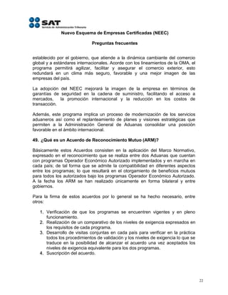 Nuevo Esquema de Empresas Certificadas (NEEC)

                             Preguntas frecuentes


establecido por el gobierno, que atiende a la dinámica cambiante del comercio
global y a estándares internacionales. Acorde con los lineamientos de la OMA, el
programa permitirá agilizar, facilitar y asegurar el comercio exterior, esto
redundará en un clima más seguro, favorable y una mejor imagen de las
empresas del país.

La adopción del NEEC mejorará la imagen de la empresa en términos de
garantías de seguridad en la cadena de suministro, facilitando el acceso a
mercados,    la promoción internacional y la reducción en los costos de
transacción.

Además, este programa implica un proceso de modernización de los servicios
aduaneros así como el replanteamiento de planes y visiones estratégicas que
permiten a la Administración General de Aduanas consolidar una posición
favorable en el ámbito internacional.

49. ¿Qué es un Acuerdo de Reconocimiento Mutuo (ARM)?

Básicamente estos Acuerdos consisten en la aplicación del Marco Normativo,
expresado en el reconocimiento que se realiza entre dos Aduanas que cuentan
con programas Operador Económico Autorizado implementados y en marcha en
cada país; de tal forma que se admite la compatibilidad en diferentes aspectos
entre los programas; lo que resultará en el otorgamiento de beneficios mutuos
para todos los autorizados bajo los programas Operador Económico Autorizado.
A la fecha los ARM se han realizado únicamente en forma bilateral y entre
gobiernos.

Para la firma de estos acuerdos por lo general se ha hecho necesario, entre
otros:

   1. Verificación de que los programas se encuentren vigentes y en pleno
      funcionamiento.
   2. Realización de un comparativo de los niveles de exigencia expresados en
      los requisitos de cada programa.
   3. Desarrollo de visitas conjuntas en cada país para verificar en la práctica
      todos los procedimientos de validación y los niveles de exigencia lo que se
      traduce en la posibilidad de alcanzar el acuerdo una vez aceptados los
      niveles de exigencia equivalente para los dos programas.
   4. Suscripción del acuerdo.




                                                                                    22
 