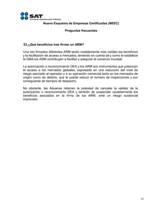 Nuevo Esquema de Empresas Certificadas (NEEC)

                             Preguntas frecuentes



53. ¿Qué beneficios trae firmar un ARM?

Una vez firmados diferentes ARM serán notablemente más visibles los beneficios
y la facilitación de acceso a mercados; teniendo en cuenta tal y como lo establece
la OMA los ARM contribuyen a facilitar y asegurar el comercio mundial.

La autorización o reconocimiento OEA y los ARM son instrumentos que potencian
el acceso a los mercados globales, expresado en una reducción del nivel de
riesgo asociado al operador y a su operación comercial tanto en los mercados de
origen como de destino, que le puede reducir el número de inspecciones y por
consiguiente de tiempos de despacho.

No obstante, las Aduanas retienen la potestad de cancelar la validez de la
autorización o reconocimiento OEA y también de suspender cautelarmente los
beneficios asociados en la firma de los ARM, ante un riesgo sustancial
imprevisto.




                                                                                     24
 
