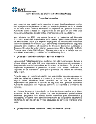 Nuevo Esquema de Empresas Certificadas (NEEC)

                             Preguntas frecuentes


esta razón que este modelo se ha convertido en punto de referencia para muchos
de los programas implementados o en proceso de implementación en el mundo.
En el 2004 Nueva Zelanda estableció su programa de Operador Económico
Autorizado abierto a todos los exportadores de ese país; un año más tarde
Jordania haría lo propio dirigido tanto a importadores como exportadores.

Más adelante en 2007 tres países lanzarían el programa del Operador
Económico Autorizado; Argentina con su modelo de Operadores Confiables para
los exportadores; Japón que ampliaría el programa de importadores autorizados
con el que contaba desde el año 2001 adicionando un componente de seguridad
necesario para establecer el programa del Operador Económico Autorizado y
Singapur. Un año más tarde iniciarían sus programas China, Canadá y la Unión
Europea; para el año 2009 Corea y Noruega comenzarían a trabajar con sus
operadores autorizados; y por último en 2010 Malasia y Suiza.

7. ¿Cuál es el común denominador de estos modelos?

La seguridad. Todos los programas existentes han sido implementados durante la
primera década del siglo XXI como respuesta al incremento de amenazas y
riesgos en el comercio internacional; en la cadena de suministro. En general los
programas implementados pretenden alcanzar unos niveles deseables de
seguridad en los operadores para que se garantice una cadena de suministro
ágil y seguro.

Por esta razón, sin importar el eslabón que sea elegible para ser autorizado en
cada país todas las empresas soportadas y de la mano de sus asociados de
negocio deben establecer redes dinámicas en las que se promuevan
ampliamente las premisas y políticas de seguridad del Operador Económico
Autorizado alcanzando sus objetivos comunes: la seguridad y facilitación del
comercio.

No obstante lo anterior y atendiendo los lineamientos propuestos en el Marco
Normativo de la OMA, los países que han implementado paulatinamente
diferentes programas han incluido nuevos elementos para complementar y
fortalecer su programa; tales como el cumplimiento de obligaciones aduaneras y
tributarias, la acreditación de niveles adecuados de solvencia financiera entre
otros.


8. ¿En qué consiste el modelo de C-TPAT de Estados Unidos?



                                                                                   4
 