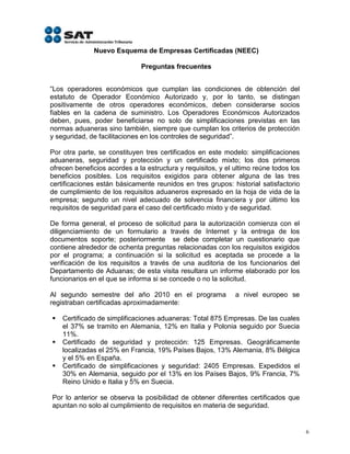 Nuevo Esquema de Empresas Certificadas (NEEC)

                              Preguntas frecuentes


“Los operadores económicos que cumplan las condiciones de obtención del
estatuto de Operador Económico Autorizado y, por lo tanto, se distingan
positivamente de otros operadores económicos, deben considerarse socios
fiables en la cadena de suministro. Los Operadores Económicos Autorizados
deben, pues, poder beneficiarse no solo de simplificaciones previstas en las
normas aduaneras sino también, siempre que cumplan los criterios de protección
y seguridad, de facilitaciones en los controles de seguridad”.

Por otra parte, se constituyen tres certificados en este modelo: simplificaciones
aduaneras, seguridad y protección y un certificado mixto; los dos primeros
ofrecen beneficios acordes a la estructura y requisitos, y el ultimo reúne todos los
beneficios posibles. Los requisitos exigidos para obtener alguna de las tres
certificaciones están básicamente reunidos en tres grupos: historial satisfactorio
de cumplimiento de los requisitos aduaneros expresado en la hoja de vida de la
empresa; segundo un nivel adecuado de solvencia financiera y por último los
requisitos de seguridad para el caso del certificado mixto y de seguridad.

De forma general, el proceso de solicitud para la autorización comienza con el
diligenciamiento de un formulario a través de Internet y la entrega de los
documentos soporte; posteriormente se debe completar un cuestionario que
contiene alrededor de ochenta preguntas relacionadas con los requisitos exigidos
por el programa; a continuación si la solicitud es aceptada se procede a la
verificación de los requisitos a través de una auditoria de los funcionarios del
Departamento de Aduanas; de esta visita resultara un informe elaborado por los
funcionarios en el que se informa si se concede o no la solicitud.

Al segundo semestre del año 2010 en el programa               a nivel europeo se
registraban certificadas aproximadamente:

   Certificado de simplificaciones aduaneras: Total 875 Empresas. De las cuales
    el 37% se tramito en Alemania, 12% en Italia y Polonia seguido por Suecia
    11%.
   Certificado de seguridad y protección: 125 Empresas. Geográficamente
    localizadas el 25% en Francia, 19% Países Bajos, 13% Alemania, 8% Bélgica
    y el 5% en España.
   Certificado de simplificaciones y seguridad: 2405 Empresas. Expedidos el
    30% en Alemania, seguido por el 13% en los Países Bajos, 9% Francia, 7%
    Reino Unido e Italia y 5% en Suecia.

Por lo anterior se observa la posibilidad de obtener diferentes certificados que
apuntan no solo al cumplimiento de requisitos en materia de seguridad.


                                                                                       6
 