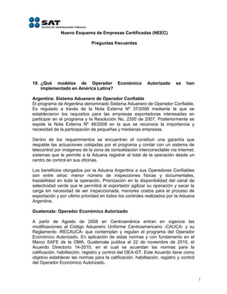 Nuevo Esquema de Empresas Certificadas (NEEC)

                               Preguntas frecuentes




10. ¿Qué modelos de Operador                Económico       Autorizado     se   han
    implementado en América Latina?

Argentina: Sistema Aduanero de Operador Confiable
El programa de Argentina denominado Sistema Aduanero de Operador Confiable.
Es regulado a través de la Nota Externa Nº 37/2006 mediante la que se
establecieron los requisitos para las empresas exportadoras interesadas en
participar en el programa y la Resolución No. 2350 de 2007. Posteriormente se
expide la Nota Externa Nº 48/2008 en la que se reconoce la importancia y
necesidad de la participación de pequeñas y medianas empresas.

Dentro de los requerimientos se encuentran el constituir una garantía que
respalde las actuaciones cobijadas por el programa y contar con un sistema de
telecontrol por imágenes de la zona de consolidación interconectable vía Internet;
sistemas que le permite a la Aduana registrar el total de la operación desde un
centro de control en sus oficinas.

Los beneficios otorgados por la Aduana Argentina a sus Operadores Confiables
son entre otros: menor número de inspecciones físicas y documentales,
trazabilidad en toda la operación, Priorización en la disponibilidad del canal de
selectividad verde que le permitirá al exportador agilizar su operación y sacar la
carga sin necesidad de ser inspeccionada, menores costos para el proceso de
exportación y por ultimo prioridad en todos los controles realizados por la Aduana
Argentina.

Guatemala: Operador Económico Autorizado

A partir de Agosto de 2008 en Centroamérica entran en vigencia las
modificaciones al Código Aduanero Uniforme Centroamericano -CAUCA- y su
Reglamento -RECAUCA- que contemplan y regulan el programa del Operador
Económico Autorizado. En aplicación de estas normas y con fundamento en el
Marco SAFE de la OMA, Guatemala publica el 22 de noviembre de 2010, el
Acuerdo Directorio 14-2010, en el cual se acuerdan las normas para la
calificación, habilitación, registro y control del OEA-GT. Este Acuerdo tiene como
objetivo establecer las normas para la calificación, habilitación, registro y control
del Operador Económico Autorizado.


                                                                                        7
 