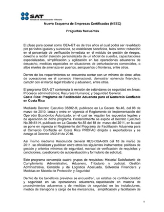 Nuevo Esquema de Empresas Certificadas (NEEC)

                               Preguntas frecuentes



El plazo para operar como OEA-GT es de tres años el cual podrá ser revalidado
por períodos iguales y sucesivos, se establecen beneficios, tales como: reducción
en el porcentaje de verificación inmediata en el módulo de gestión de riesgos,
derecho a recibir atención personalizada de un oficial de cuentas, capacitaciones
especializadas, simplificación y agilización en las operaciones aduaneras de
despacho, medidas especiales en situaciones de perturbaciones comerciales, o
altos niveles de amenaza en puertos, aeropuertos o fronteras, entre otros.

Dentro de los requerimientos se encuentra contar con un mínimo de cinco años
de operaciones en el comercio internacional; demostrar solvencia financiera;
cumplir con el marco legal tributario y aduanero, entre otros.

El programa OEA-GT contempla la revisión de estándares de seguridad en áreas:
Procesos administrativos; Recursos Humanos; y Seguridad General.
Costa Rica: Programa de Facilitación Aduanera para el Comercio Confiable
en Costa Rica

Mediante Decreto Ejecutivo 35802-H, publicado en La Gaceta No.46, del 08 de
marzo de 2010, lanza y entra en vigencia el Reglamento de implementación del
Operador Económico Autorizado, en el cual se regulan los supuestos legales y
de aplicación de dicho programa. Posteriormente se expide el Decreto Ejecutivo
No.36461-H, publicado en La Gaceta No.55 del 18 de marzo del 2011, en la cual
se pone en vigencia el Reglamento del Programa de Facilitación Aduanera para
el Comercio Confiable en Costa Rica PROFAC dirigido a exportadores y se
deroga el Decreto 3502-H de 2010.

Así mismo mediante Resolución General RES-DGA-069 del 18 de marzo de
2011, se oficializan y publican entre otros los siguientes instrumentos: políticas de
gestión y criterios mínimos de seguridad, manual de verificación de requisitos y
condiciones, cuestionario de autoevaluación y formulario de solicitud.

Este programa contempla cuatro grupos de requisitos: Historial Satisfactorio de
Cumplimiento Administrativo, Aduanero, Tributario y Judicial, Gestión
Administrativa, Contable y de Logística Adecuada, Solvencia Financiera y
Medidas en Materia de Protección y Seguridad

Dentro de los beneficios previstos se encuentran, un estatus de confidencialidad
y seguridad en las operaciones aduaneras, capacitación en materia de
procedimientos aduaneros y de medidas de seguridad en las instalaciones,
medios de transporte y carga de las mercancías, simplificación y facilitación de


                                                                                        8
 