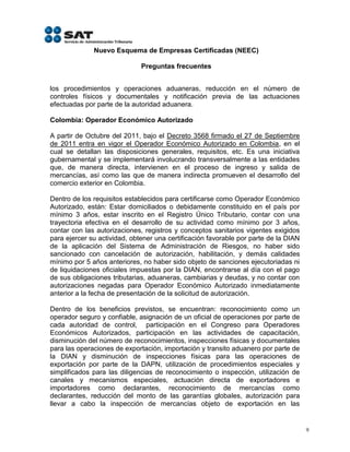 Nuevo Esquema de Empresas Certificadas (NEEC)

                              Preguntas frecuentes


los procedimientos y operaciones aduaneras, reducción en el número de
controles físicos y documentales y notificación previa de las actuaciones
efectuadas por parte de la autoridad aduanera.

Colombia: Operador Económico Autorizado

A partir de Octubre del 2011, bajo el Decreto 3568 firmado el 27 de Septiembre
de 2011 entra en vigor el Operador Económico Autorizado en Colombia, en el
cual se detallan las disposiciones generales, requisitos, etc. Es una iniciativa
gubernamental y se implementará involucrando transversalmente a las entidades
que, de manera directa, intervienen en el proceso de ingreso y salida de
mercancías, así como las que de manera indirecta promueven el desarrollo del
comercio exterior en Colombia.

Dentro de los requisitos establecidos para certificarse como Operador Económico
Autorizado, están: Estar domiciliados o debidamente constituido en el país por
mínimo 3 años, estar inscrito en el Registro Único Tributario, contar con una
trayectoria efectiva en el desarrollo de su actividad como mínimo por 3 años,
contar con las autorizaciones, registros y conceptos sanitarios vigentes exigidos
para ejercer su actividad, obtener una certificación favorable por parte de la DIAN
de la aplicación del Sistema de Administración de Riesgos, no haber sido
sancionado con cancelación de autorización, habilitación, y demás calidades
mínimo por 5 años anteriores, no haber sido objeto de sanciones ejecutoriadas ni
de liquidaciones oficiales impuestas por la DIAN, encontrarse al día con el pago
de sus obligaciones tributarias, aduaneras, cambiarias y deudas, y no contar con
autorizaciones negadas para Operador Económico Autorizado inmediatamente
anterior a la fecha de presentación de la solicitud de autorización.

Dentro de los beneficios previstos, se encuentran: reconocimiento como un
operador seguro y confiable, asignación de un oficial de operaciones por parte de
cada autoridad de control, participación en el Congreso para Operadores
Económicos Autorizados, participación en las actividades de capacitación,
disminución del número de reconocimientos, inspecciones físicas y documentales
para las operaciones de exportación, importación y transito aduanero por parte de
la DIAN y disminución de inspecciones físicas para las operaciones de
exportación por parte de la DAPN, utilización de procedimientos especiales y
simplificados para las diligencias de reconocimiento o inspección, utilización de
canales y mecanismos especiales, actuación directa de exportadores e
importadores como declarantes, reconocimiento de mercancías como
declarantes, reducción del monto de las garantías globales, autorización para
llevar a cabo la inspección de mercancías objeto de exportación en las


                                                                                      9
 