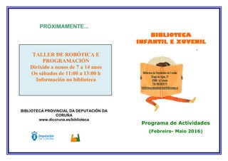 PROXIMAMENTE...
TALLER DE ROBÓTICA E
PROGRAMACIÓN
Dirixido a nenos de 7 a 14 anos
Os sábados de 11:00 a 13:00 h
Información na biblioteca
BIBLIOTECA PROVINCIAL DA DEPUTACIÓN DA
CORUÑA
www.dicoruna.es/biblioteca
Programa de Actividades
(Febreiro- Maio 2016)
BIBLIOTECA
INFANTIL E XUVENIL
´
 