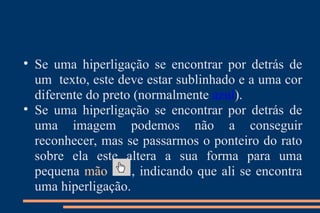 Se uma hiperligação se encontrar por detrás de um  texto, este deve estar sublinhado e a uma cor diferente do preto (normalmente  azul ). Se uma hiperligação se encontrar por detrás de uma imagem podemos não a conseguir reconhecer, mas se passarmos o ponteiro do rato sobre ela este altera a sua forma para uma pequena  mão   , indicando que ali se encontra uma hiperligação. 