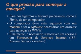 O que preciso para começar a navegar? Para nos ligarmos à Internet precisamos, como é óbvio, de um computador.  O computador deve estar equipado com um  modem  e ter o  software  necessário: um  browser  para navegar na WWW. Finalmente, é necessário subscrever um acesso a um  Fornecedor de Serviços Internet  (ISP-  Internet Service Provider ). 