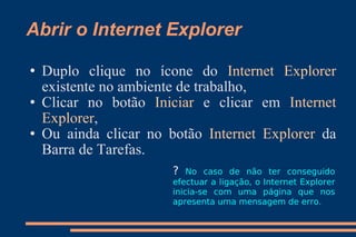 Abrir o Internet Explorer Duplo clique no ícone do  Internet Explorer  existente no ambiente de trabalho,  Clicar no botão  Iniciar  e clicar em  Internet Explorer ,  Ou ainda clicar no botão  Internet Explorer  da Barra de Tarefas. ?  No caso de não ter conseguido efectuar a ligação, o Internet Explorer inicia-se com uma página que nos apresenta uma mensagem de erro. 