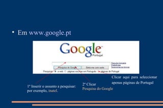 Em  www.google.pt   1º Inserir o assunto a pesquisar:  por exemplo,  inatel . 2º Clicar  Pesquisa do Google Clicar aqui para seleccionar apenas páginas de Portugal   