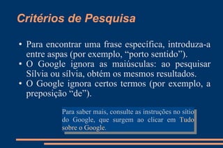 Critérios de Pesquisa Para encontrar uma frase específica, introduza-a entre aspas (por exemplo, “porto sentido”). O Google ignora as maiúsculas: ao pesquisar Sílvia ou sílvia, obtém os mesmos resultados. O Google ignora certos termos (por exemplo, a preposição “de”). Para saber mais, consulte as instruções no sítio do Google, que surgem ao clicar em  Tudo sobre o Google . 
