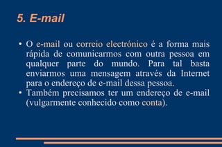 5. E-mail O  e-mail  ou  correio electrónico  é a forma mais rápida de comunicarmos com outra pessoa em qualquer parte do mundo. Para tal basta enviarmos uma mensagem através da Internet para o endereço de e-mail dessa pessoa. Também precisamos ter um endereço de e-mail (vulgarmente conhecido como  conta ). 