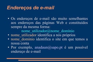 Endereços de e-mail Os endereços de e-mail são muito semelhantes aos endereços das páginas Web e constituídos sempre da mesma forma:  nome_utilizador@nome_domínio nome_utilizador  identifica a nós próprios nome_domínio  identifica o site em que temos a nossa conta Por exemplo,   [email_address]  é um possível endereço de e-mail 