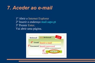 7. Aceder ao e-mail 1º Abrir o  Internet Explorer   2º Inserir o endereço  mail.sapo.pt 3º Premir  Enter .  Vai abrir uma página. 4º 5º 6º Inserir e-mail Inserir  password Clicar 