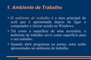 1. Ambiente de Trabalho O  ambiente de trabalho   é a área principal do ecrã que é apresentada depois de ligar o computador e iniciar sessão no Windows.  Tal como a superfície de uma secretária, o ambiente de trabalho serve como superfície para o seu trabalho.  Quando abrir programas ou pastas, estes serão apresentados no ambiente de trabalho.  