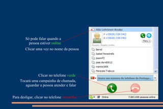 Só pode falar quando a pessoa estiver  online Clicar uma vez no nome da pessoa Clicar no telefone  verde Tocará uma campainha de chamada, aguardar a pessoa atender e falar Para desligar, clicar no telefone  vermelho 