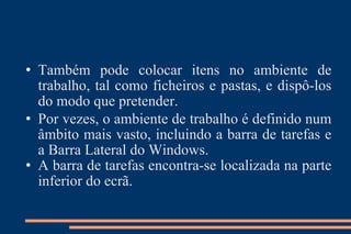 Também pode colocar itens no ambiente de trabalho, tal como ficheiros e pastas, e dispô-los do modo que pretender. Por vezes, o ambiente de trabalho é definido num âmbito mais vasto, incluindo a barra de tarefas e a Barra Lateral do Windows.  A barra de tarefas encontra-se localizada na parte inferior do ecrã.  