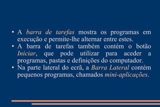 A  barra de tarefas   mostra os programas em execução e permite-lhe alternar entre estes.  A barra de tarefas também contém o botão  Iniciar , que pode utilizar para aceder a programas, pastas e definições do computador.  Na parte lateral do ecrã, a  Barra Lateral   contém pequenos programas, chamados  mini-aplicações . 