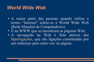 World Wide Web A maior parte das pessoas quando utiliza o termo “Internet” refere-se à World Wide Web (Rede Mundial de Computadores). É na WWW que se encontram as páginas Web. A navegação na Web é feita através das  hiperligações , que são ligações constituídas por um endereço para outro  site  ou página.  