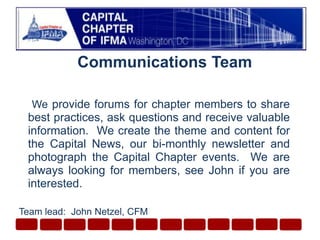 Communications Team We provide forums for chapter members to share best practices, ask questions and receive valuable information.  We create the theme and content for the Capital News, our bi-monthly newsletter and photograph the Capital Chapter events.  We are always looking for members, see John if you are interested. Team lead:  John Netzel, CFM
