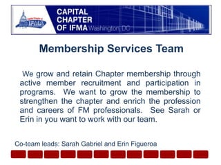 Membership Services Team  We grow and retain Chapter membership through active member recruitment and participation in programs.  We want to grow the membership to strengthen the chapter and enrich the profession and careers of FM professionals.  See Sarah or Erin in you want to work with our team. Co-team leads: Sarah Gabriel and Erin Figueroa