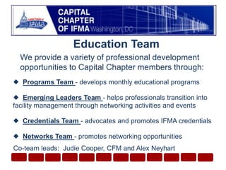 Education TeamWe provide a variety of professional development opportunities to Capital Chapter members through:  Programs Team - develops monthly educational programs  Emerging Leaders Team - helps professionals transition into facility management through networking activities and events   Credentials Team - advocates and promotes IFMA credentials  Networks Team - promotes networking opportunitiesCo-team leads:  Judie Cooper, CFM and Alex Neyhart