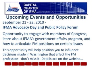 Upcoming Events and OpportunitiesSeptember 21 - 22, 2010 - IFMA Advocacy Day and Public Policy ForumOpportunity to engage with members of Congress, learn about IFMA’s government affairs program, and how to articulate FM positions on certain issuesThis opportunity will help position you to influence decisions made in Washington that affect the FM profession - don’t miss it! Details are on the website...