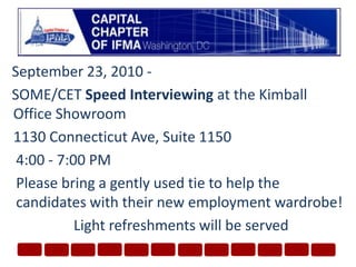 September 23, 2010 - SOME/CET Speed Interviewing at the Kimball Office Showroom	1130 Connecticut Ave, Suite 11504:00 - 7:00 PMPlease bring a gently used tie to help the candidates with their new employment wardrobe!Light refreshments will be served