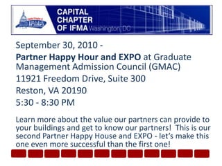 September 30, 2010 - Partner Happy Hour and EXPOat Graduate Management Admission Council (GMAC) 11921 Freedom Drive, Suite 300Reston, VA 201905:30 - 8:30 PMLearn more about the value our partners can provide to your buildings and get to know our partners!  This is our second Partner Happy House and EXPO - let’s make this one even more successful than the first one!