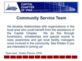 Community Service Team Wedevelop relationships with organizations in the local area who could benefit from the assistance of the Capital Chapter.  We do this through fundraisers, scholarships and special events to raise awareness and get local facility managers more involved in the community. See Kristen if you are interested in joining us!  Team lead:  Kristen Parnes, CFM