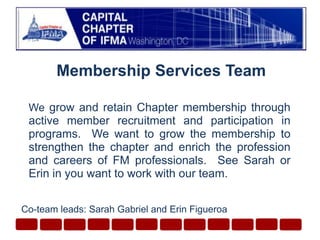 Membership Services Team Wegrow and retain Chapter membership through active member recruitment and participation in programs.  We want to grow the membership to strengthen the chapter and enrich the profession and careers of FM professionals.  See Sarah or Erin in you want to work with our team. Co-team leads: Sarah Gabriel and Erin Figueroa