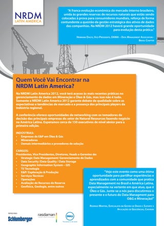 “A franca evolução econômica do mercado interno brasileiro,
                                            unida às grandes reservas de recursos naturais que estão sendo
                                          colocadas à prova para consumidores mundiais, reforça de forma
                                          contundente a questão da gestão estratégica dos ativos de dados
                                             das companhias. Na NRDM 2012 haverá grande oportunidade
                                                                              para evolução desta prática.”

                                                     Hermann Dagys, Vice-Presidente, DAMA – Data Management Association -
                                                                                                          Brasil Chapter




         Quem Você Vai Encontrar na
         NRDM Latin America?
         Na NRDM Latin America 2012, você terá acesso às mais recentes práticas no
         gerenciamento de dados em Mineração e Óleo & Gás, mas isso não é tudo.
         Somente a NRDM Latin America 2012 garante debate de qualidade sobre as
         expectativas e tendências de mercado e a presença dos principais players da
         indústria regional.

         A conferência oferece oportunidades de networking com os tomadores de
         decisão das principais empresas do setor de Natural Resources fazendo negócio
         na América Latina. Esperamos cerca de 150 executivos de nível sênior para a
         primeira edição.

         Indústrias:
         •	 Empresas de E&P em Óleo & Gás
         •	 Mineradoras
         •	 Demais intermediários e provedores de solução

         Cargos:
         Presidentes, Vice Presidentes, Diretores, Heads e Gerentes de:
         •	 Strategic Data Management/ Gerenciamento de Dados
         •	 Data Security /Data Quality / Data Storage
         •	 Geographic Information System – GIS
         •	 TI/ Tecnologia
         •	 E&P/ Exploração & Produção                                     “Vejo este evento como uma ótima
         •	 Serviços Técnicos                                       oportunidade para partilhar experiências e
         •	 Operações                                            aprendizados com a comunidade que pratica
         •	 Avaliação de Recursos de Reserva                     Data Management no Brasil e América Latina,
         •	 Geofísica, Geologia, entre outros                   especialmente na vertente em que atuo, que é
                                                                Óleo e Gás. Junte-se a nós para discutirmos o
                                                                presente e o futuro do Data Managment para
                                                                                           O&G e Mineração!”

                                                                Rodrigo Martins, Especialista em Gestão de Dados e Suporte à
                                                                                          Aplicações de Geociências, Chevron
Patrocínio:
 