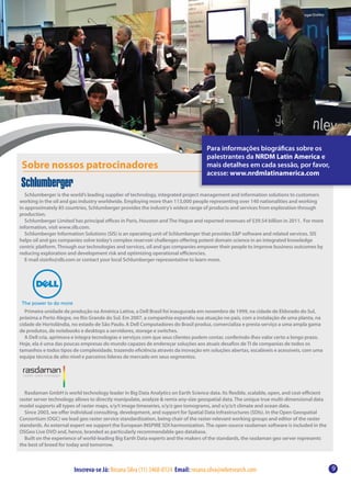 Para informações biográficas sobre os
                                                                                   palestrantes da NRDM Latin America e
 Sobre nossos patrocinadores                                                       mais detalhes em cada sessão, por favor,
                                                                                   acesse: www.nrdmlatinamerica.com

   Schlumberger is the world’s leading supplier of technology, integrated project management and information solutions to customers
working in the oil and gas industry worldwide. Employing more than 113,000 people representing over 140 nationalities and working
in approximately 85 countries, Schlumberger provides the industry’s widest range of products and services from exploration through
production.
   Schlumberger Limited has principal offices in Paris, Houston and The Hague and reported revenues of $39.54 billion in 2011. For more
information, visit www.slb.com.
   Schlumberger Information Solutions (SIS) is an operating unit of Schlumberger that provides E&P software and related services. SIS
helps oil and gas companies solve today’s complex reservoir challenges offering potent domain science in an integrated knowledge
centric platform. Through our technologies and services, oil and gas companies empower their people to improve business outcomes by
reducing exploration and development risk and optimizing operational efficiencies.
   E-mail sisinfo@slb.com or contact your local Schlumberger representative to learn more.




  Primeira unidade de produção na América Latina, a Dell Brasil foi inaugurada em novembro de 1999, na cidade de Eldorado do Sul,
próxima a Porto Alegre, no Rio Grande do Sul. Em 2007, a companhia expandiu sua atuação no país, com a instalação de uma planta, na
cidade de Hortolândia, no estado de São Paulo. A Dell Computadores do Brasil produz, comercializa e presta serviço a uma ampla gama
de produtos, de notebooks e desktops a servidores, storage e switches.
  A Dell cria, aprimora e integra tecnologias e serviços com que seus clientes podem contar, conferindo-lhes valor certo a longo prazo.
Hoje, ela é uma das poucas empresas do mundo capazes de endereçar soluções aos atuais desafios de TI de companias de todos os
tamanhos e todos tipos de complexidade, trazendo eficiência através da inovação em soluções abertas, escaláveis e acessíveis, com uma
equipe técnica de alto nível e parceiros líderes de mercado em seus segmentos.




  Rasdaman GmbH is world technology leader in Big Data Analytics on Earth Science data. Its flexible, scalable, open, and cost-efficient
raster server technology allows to directly manipulate, analyze & remix any-size geospatial data. The unique true multi-dimensional data
model supports all types of raster maps, x/y/t image timeseries, x/y/z geo tomograms, and x/y/z/t climate and ocean data.
  Since 2003, we offer individual consulting, development, and support for Spatial Data Infrastructures (SDIs). In the Open Geospatial
Consortium (OGC) we lead geo raster service standardization, being chair of the raster-relevant working groups and editor of the raster
standards. As external expert we support the European INSPIRE SDI harmonization. The open-source rasdaman software is included in the
OSGeo Live DVD and, hence, branded as particularly recommendable geo database.
  Built on the experience of world-leading Big Earth Data experts and the makers of the standards, the rasdaman geo server represents
the best of breed for today and tomorrow.



                        Inscreva-se Já: Rosana Silva (11) 3468-0124 Email: rosana.silva@wbresearch.com                                     9
 